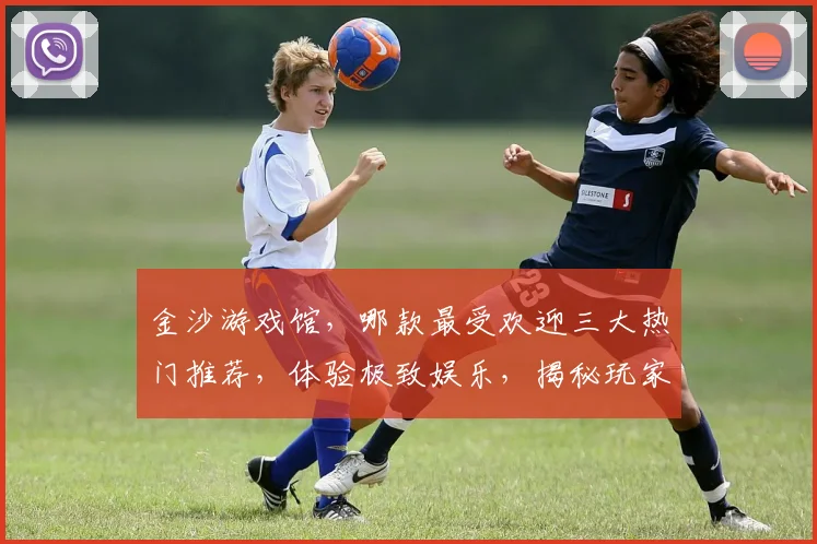 金沙游戏馆，哪款最受欢迎三大热门推荐，体验极致娱乐，揭秘玩家最爱