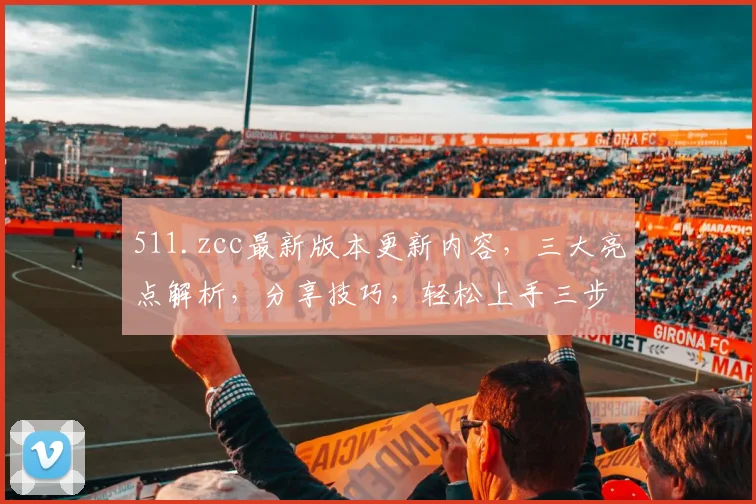 511.zcc最新版本更新内容，三大亮点解析，分享技巧，轻松上手三步走