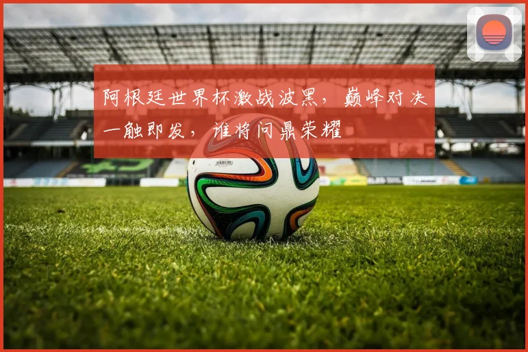 阿根廷世界杯激战波黑，巅峰对决一触即发，谁将问鼎荣耀
