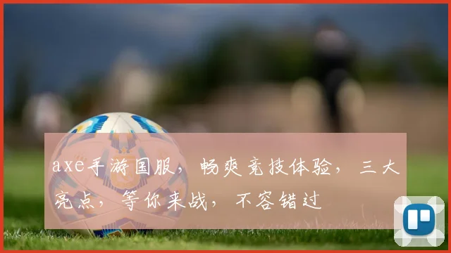 axe手游国服，畅爽竞技体验，三大亮点，等你来战，不容错过