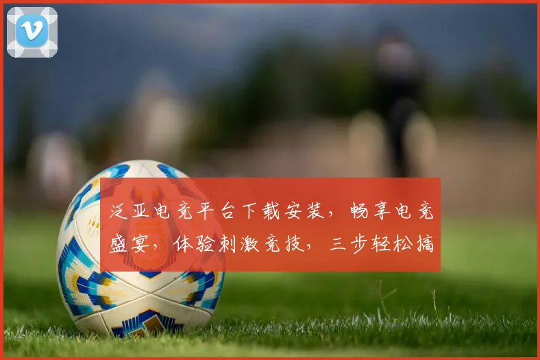 泛亚电竞平台下载安装，畅享电竞盛宴，体验刺激竞技，三步轻松搞定，快来加入